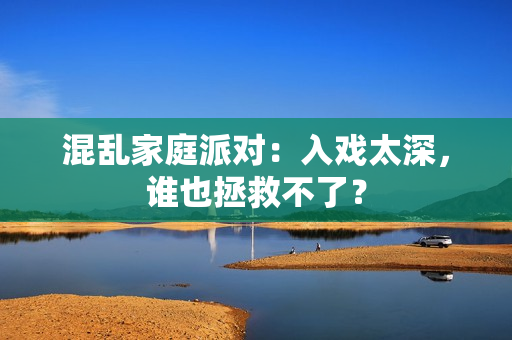 混乱家庭派对：入戏太深，谁也拯救不了？