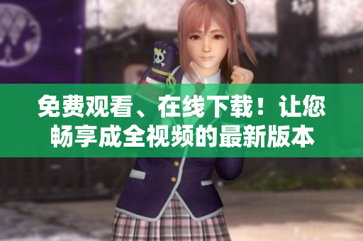 免费观看、在线下载！让您畅享成全视频的最新版本
