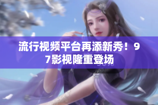 流行视频平台再添新秀！97影视隆重登场