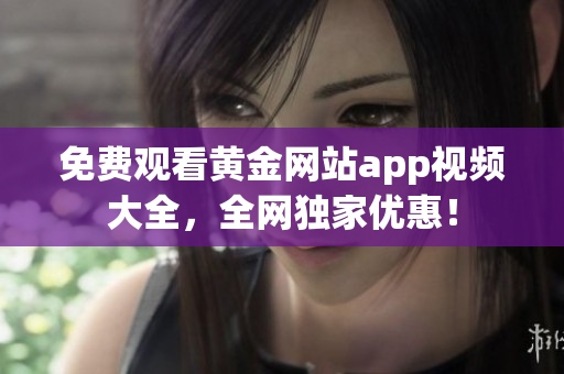 免费观看黄金网站app视频大全，全网独家优惠！