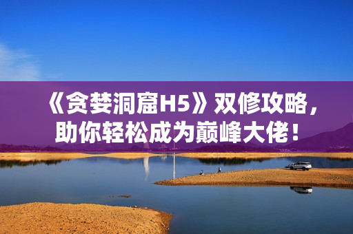《贪婪洞窟H5》双修攻略，助你轻松成为巅峰大佬！