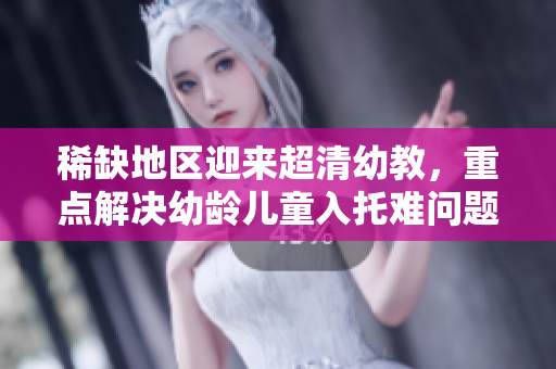稀缺地区迎来超清幼教，重点解决幼龄儿童入托难问题