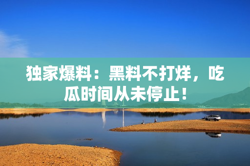 独家爆料：黑料不打烊，吃瓜时间从未停止！