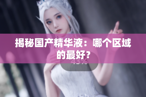 揭秘国产精华液：哪个区域的最好？