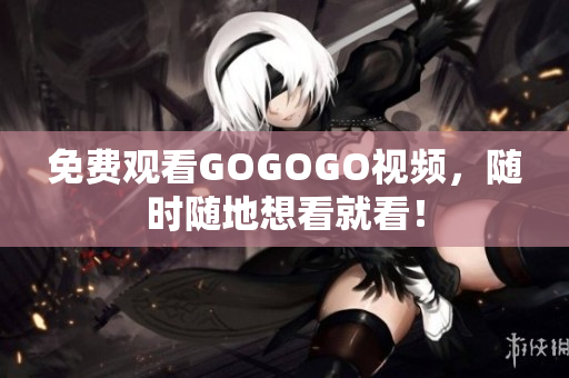 免费观看GOGOGO视频，随时随地想看就看！