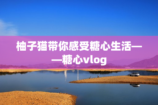 柚子猫带你感受糖心生活——糖心vlog