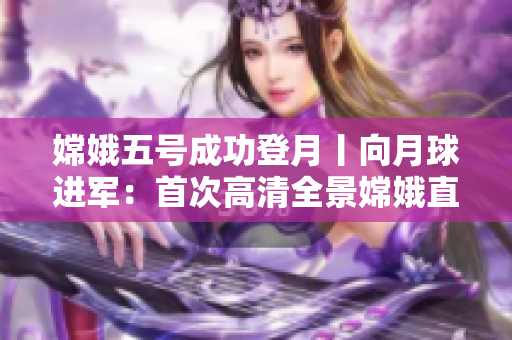 嫦娥五号成功登月丨向月球进军：首次高清全景嫦娥直播