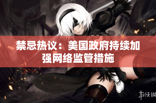 禁忌热议：美国政府持续加强网络监管措施