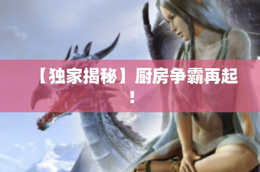 【独家揭秘】厨房争霸再起！