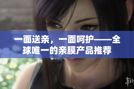一面送亲，一面呵护——全球唯一的亲膜产品推荐