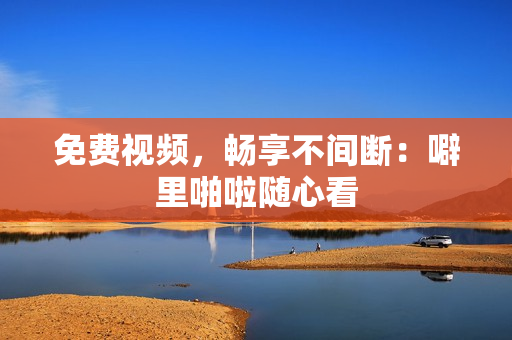 免费视频，畅享不间断：噼里啪啦随心看