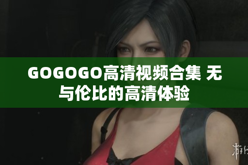 GOGOGO高清视频合集 无与伦比的高清体验