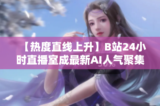 【热度直线上升】B站24小时直播室成最新AI人气聚集地