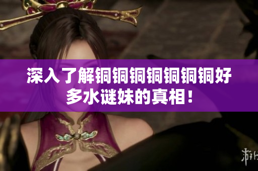深入了解铜铜铜铜铜铜铜好多水谜妹的真相！