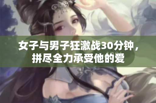女子与男子狂激战30分钟，拼尽全力承受他的爱