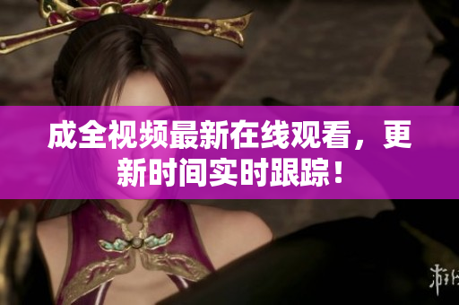 成全视频最新在线观看，更新时间实时跟踪！