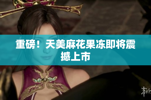 重磅！天美麻花果冻即将震撼上市