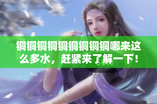 铜铜铜铜铜铜铜铜铜哪来这么多水，赶紧来了解一下！