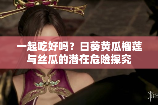 一起吃好吗？日葵黄瓜榴莲与丝瓜的潜在危险探究