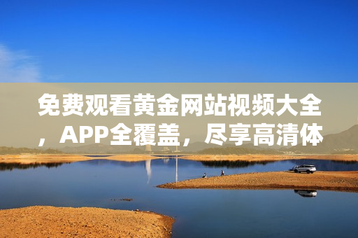 免费观看黄金网站视频大全，APP全覆盖，尽享高清体验