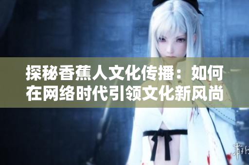 探秘香蕉人文化传播：如何在网络时代引领文化新风尚