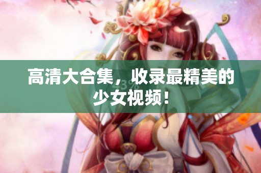 高清大合集，收录最精美的少女视频！