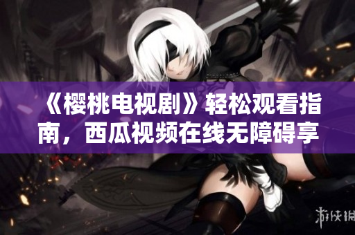 《樱桃电视剧》轻松观看指南，西瓜视频在线无障碍享用！
