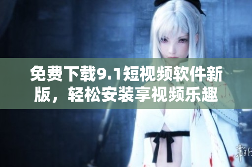 免费下载9.1短视频软件新版，轻松安装享视频乐趣
