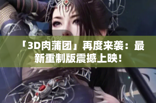 「3D肉蒲团」再度来袭：最新重制版震撼上映！