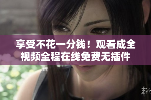 享受不花一分钱！观看成全视频全程在线免费无插件
