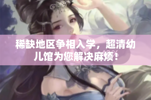 稀缺地区争相入学，超清幼儿馆为您解决麻烦！