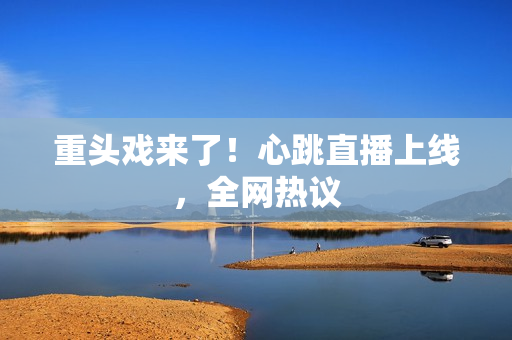 重头戏来了！心跳直播上线，全网热议