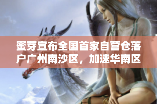 蜜芽宣布全国首家自营仓落户广州南沙区，加速华南区域布局