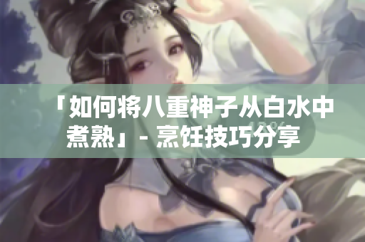 「如何将八重神子从白水中煮熟」- 烹饪技巧分享