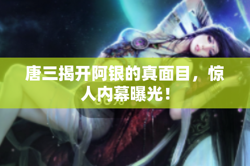 唐三揭开阿银的真面目，惊人内幕曝光！