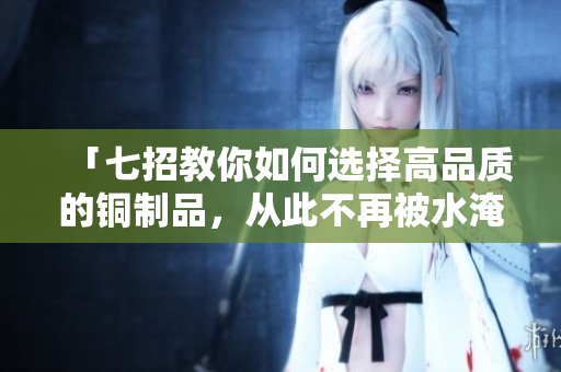 「七招教你如何选择高品质的铜制品，从此不再被水淹没！」