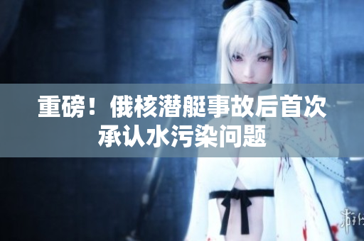重磅！俄核潜艇事故后首次承认水污染问题
