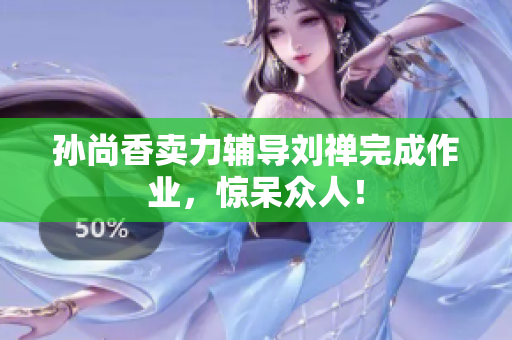 孙尚香卖力辅导刘禅完成作业，惊呆众人！