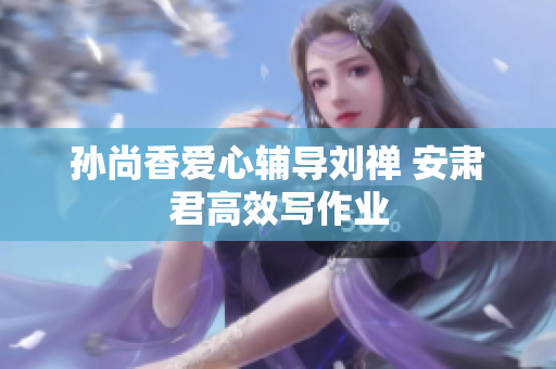 孙尚香爱心辅导刘禅 安肃君高效写作业