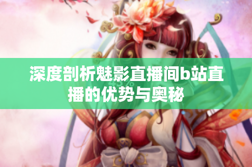 深度剖析魅影直播间b站直播的优势与奥秘