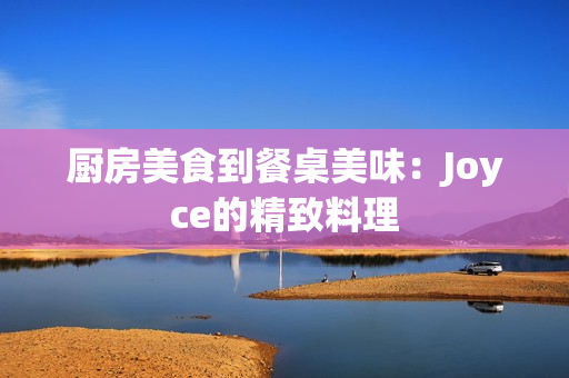 厨房美食到餐桌美味：Joyce的精致料理