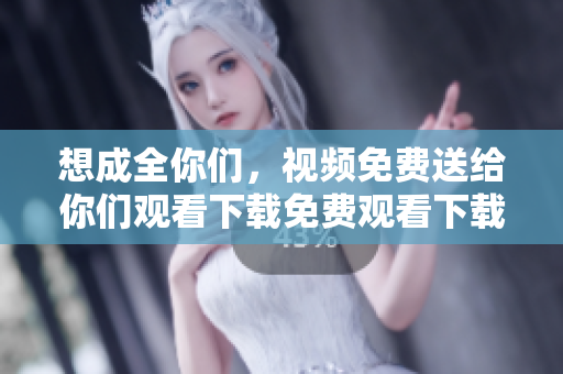 想成全你们，视频免费送给你们观看下载免费观看下载！感动至深：网络大佬想成全你们