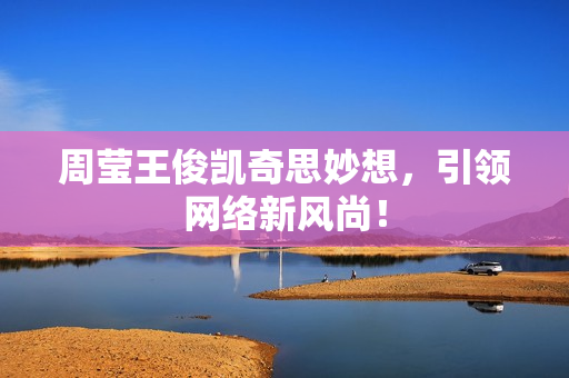周莹王俊凯奇思妙想，引领网络新风尚！