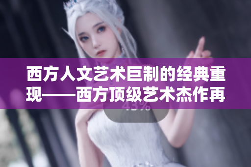 西方人文艺术巨制的经典重现——西方顶级艺术杰作再现光芒
