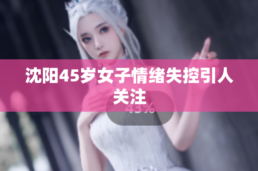 沈阳45岁女子情绪失控引人关注