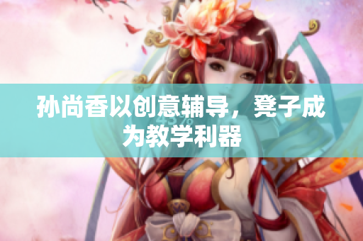 孙尚香以创意辅导，凳子成为教学利器