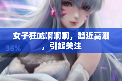 女子狂喊啊啊啊，趋近高潮，引起关注