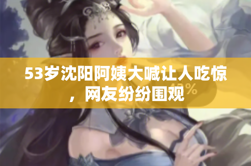 53岁沈阳阿姨大喊让人吃惊，网友纷纷围观