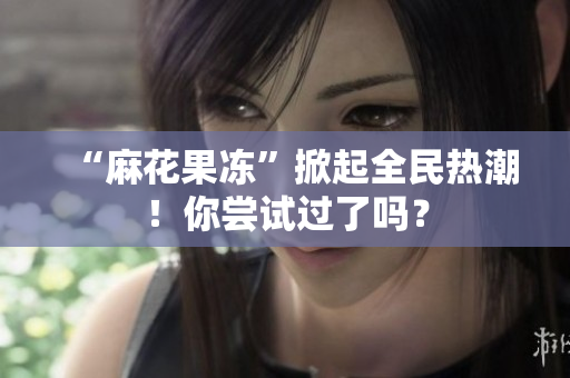 “麻花果冻”掀起全民热潮！你尝试过了吗？