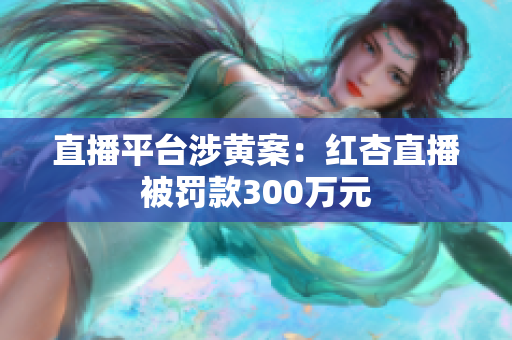 直播平台涉黄案：红杏直播被罚款300万元
